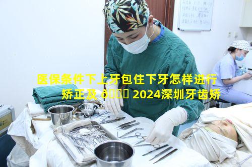 医保条件下上牙包住下牙怎样进行矫正及 🐝 2024深圳牙齿矫正价格表的奥秘